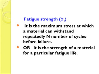 Fatigue strength (σn)
 It is the maximum stress at which
a material can withstand
repeatedly N number of cycles
before failure.
 OR it is the strength of a material
for a particular fatigue life.
 