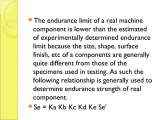 The endurance limit of a real machine
component is lower than the estimated
of experimentally determined endurance
limit because the size, shape, surface
finish, etc of a components are generally
quite different from those of the
specimens used in testing. As such the
following relationship is generally used to
determine endurance strength of real
component.
Se = Ka Kb Kc Kd Ke Se’
 