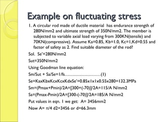 Example on fluctuating stressExample on fluctuating stress
1. A circular rod made of ductile material has endurance strength of
280N/mm2 and ultimate strength of 350N/mm2. The member is
subjected to variable axial load varying from 300KN(tensile) and
70KN(compressive). Assume Ka=0.85, Kb=1.0, Kc=1,Kd=0.55 and
factor of safety as 2. Find suitable diameter of the rod?
Sol. Se’=280N/mm2
Sut=350N/mm2
Using Goodman line equation:
Sm/Sut + Sa/Se=1/fs……………………(1)
Se=KaxKbxKcxKcxKdxSe’=0.85x1x1x0.55x280=132.3MPa
Sm=(Pmax+Pmin)/2A=[300+(-70)]/2A=115/A N/mm2
Sa=(Pmax-Pmin)/2A=[300-(-70)]/2A=185/A N/mm2
Put values in eqn. 1 we get: A= 3456mm2
Now A= π/4 d2=3456 or d=66.3mm
 