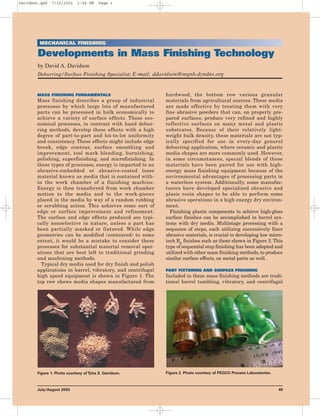 MECHANICAL FINISHING
Developments in Mass Finishing Technology
by David A. Davidson
Deburring/Surface Finishing Specialist; E-mail; ddavidson@mgnh.dyndns.org
MASS FINISHING FUNDAMENTALS
Mass finishing describes a group of industrial
processes by which large lots of manufactured
parts can be processed in bulk economically to
achieve a variety of surface effects. These eco-
nomical processes, in contrast with hand debur-
ring methods, develop these effects with a high
degree of part-to-part and lot-to-lot uniformity
and consistency. These effects might include edge
break, edge contour, surface smoothing and
improvement, tool mark blending, burnishing,
polishing, superfinishing, and microfinishing. In
these types of processes, energy is imparted to an
abrasive-embedded or abrasive-coated loose
material known as media that is contained with-
in the work chamber of a finishing machine.
Energy is then transferred from work chamber
motion to the media and to the work-pieces
placed in the media by way of a random rubbing
or scrubbing action. This achieves some sort of
edge or surface improvement and refinement.
The surface and edge effects produced are typi-
cally nonselective in nature, unless a part has
been partially masked or fixtured. While edge
geometries can be modified (contoured) to some
extent, it would be a mistake to consider these
processes for substantial material removal oper-
ations that are best left to traditional grinding
and machining methods.
Typical dry media used for dry finish and polish
applications in barrel, vibratory, and centrifugal
high speed equipment is shown in Figure 1. The
top row shows media shapes manufactured from
hardwood, the bottom row various granular
materials from agricultural sources. These media
are made effective by treating them with very
fine abrasive powders that can, on properly pre-
pared surfaces, produce very refined and highly
reflective surfaces on many metal and plastic
substrates. Because of their relatively light-
weight bulk density, these materials are not typ-
ically specified for use in every-day general
deburring application, where ceramic and plastic
media shapes are more commonly used. However,
in some circumstances, special blends of these
materials have been paired for use with high-
energy mass finishing equipment because of the
environmental advantages of processing parts in
a waterless system. Additionally, some manufac-
turers have developed specialized abrasive and
plasic resin shapes to be able to perform some
abrasive operations in a high energy dry environ-
ment.
Finishing plastic components to achieve high-gloss
surface finishes can be accomplished in barrel sys-
tems with dry media. Multistage processing with a
sequence of steps, each utilizing successively finer
abrasive materials, is crucial to developing low micro-
inch Ra finishes such as those shown in Figure 2. This
type of sequential step finishing has been adopted and
utilized with other mass finishing methods, to produce
similar surface effects, on metal parts as well.
PART FIXTURING AND SURFACE FINISHING
Included in these mass finishing methods are tradi-
tional barrel tumbling, vibratory, and centrifugal
July/August 2003 49
Figure 1. Photo courtesy of Tyha S. Davidson. Figure 2. Photo courtesy of PEGCO Process Laboratories.
Davidson.qxd 7/16/2003 1:54 PM Page 1
 