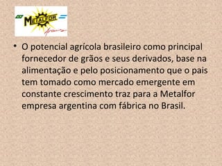• O potencial agrícola brasileiro como principal
fornecedor de grãos e seus derivados, base na
alimentação e pelo posicionamento que o pais
tem tomado como mercado emergente em
constante crescimento traz para a Metalfor
empresa argentina com fábrica no Brasil.
 