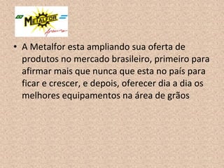 • A Metalfor esta ampliando sua oferta de
produtos no mercado brasileiro, primeiro para
afirmar mais que nunca que esta no país para
ficar e crescer, e depois, oferecer dia a dia os
melhores equipamentos na área de grãos
 