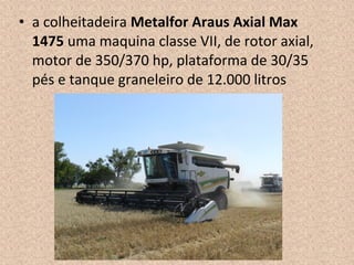 • a colheitadeira Metalfor Araus Axial Max
1475 uma maquina classe VII, de rotor axial,
motor de 350/370 hp, plataforma de 30/35
pés e tanque graneleiro de 12.000 litros
 