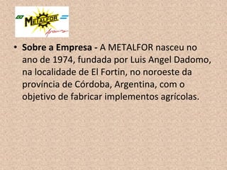 • Sobre a Empresa - A METALFOR nasceu no
ano de 1974, fundada por Luis Angel Dadomo,
na localidade de El Fortin, no noroeste da
província de Córdoba, Argentina, com o
objetivo de fabricar implementos agrícolas.
 