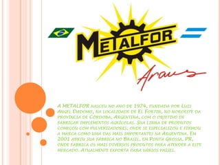 A METALFOR NASCEU NO ANO DE 1974, FUNDADA POR LUIS
ANGEL DADOMO, NA LOCALIDADE DE EL FORTIN, NO NOROESTE DA
PROVÍNCIA DE CÓRDOBA, ARGENTINA, COM O OBJETIVO DE
FABRICAR IMPLEMENTOS AGRÍCOLAS. SUA LINHA DE PRODUTOS
COMEÇOU COM PULVERIZADORES, ONDE SE ESPECIALIZOU E FIRMOU
A MARCA COMO UMA DAS MAIS IMPORTANTES NA ARGENTINA. EM
2001 ABRIU SUA FÁBRICA NO BRASIL, EM PONTA GROSSA, PR,
ONDE FABRICA OS MAIS DIVERSOS PRODUTOS PARA ATENDER A ESTE
MERCADO. ATUALMENTE EXPORTA PARA VÁRIOS PAÍSES.
 