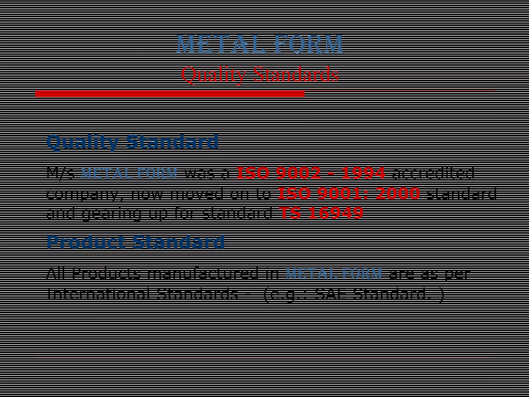 METAL FORM
Quality Standards
Quality Standard
M/s METAL FORM was a ISO 9002 - 1994 accredited
company, now moved on to ISO 9001: 2000 standard
and gearing up for standard TS 16949
Product Standard
All Products manufactured in METAL FORM are as per
International Standards - (e.g.: SAE Standard. )
 