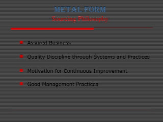 METAL FORM
Sourcing Philosophy
 Assured Business
 Quality Discipline through Systems and Practices
 Motivation for Cont...