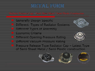 METAL FORM
Radiator Pressure Caps –Semi Sheet Metal / Semi Plastic Construction
 Generally Design Specific
 Different Ty...