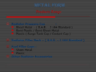 METAL FORM
Products Range
 Radiator Pressure Cap :
 Sheet Metal - ( S.A.E. – J 164 Standard )
 Semi Plastic / Semi Shee...