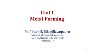 Unit I
Metal Forming
Prof. Karthik Silaipillayarputhur
School of Mechanical Engineering
SASTRA Deemed to be University
Thanjavur, TN
1
 