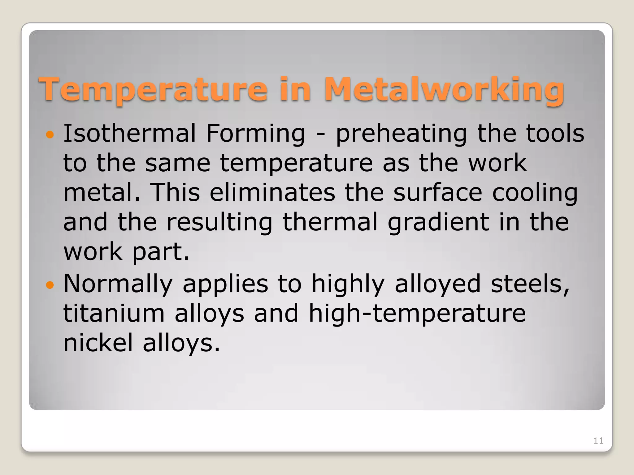 Temperature in Metalworking
 Isothermal Forming - preheating the tools
  to the same temperature as the work
  metal. This eliminates the surface cooling
  and the resulting thermal gradient in the
  work part.
 Normally applies to highly alloyed steels,
  titanium alloys and high-temperature
  nickel alloys.


                                               11
 