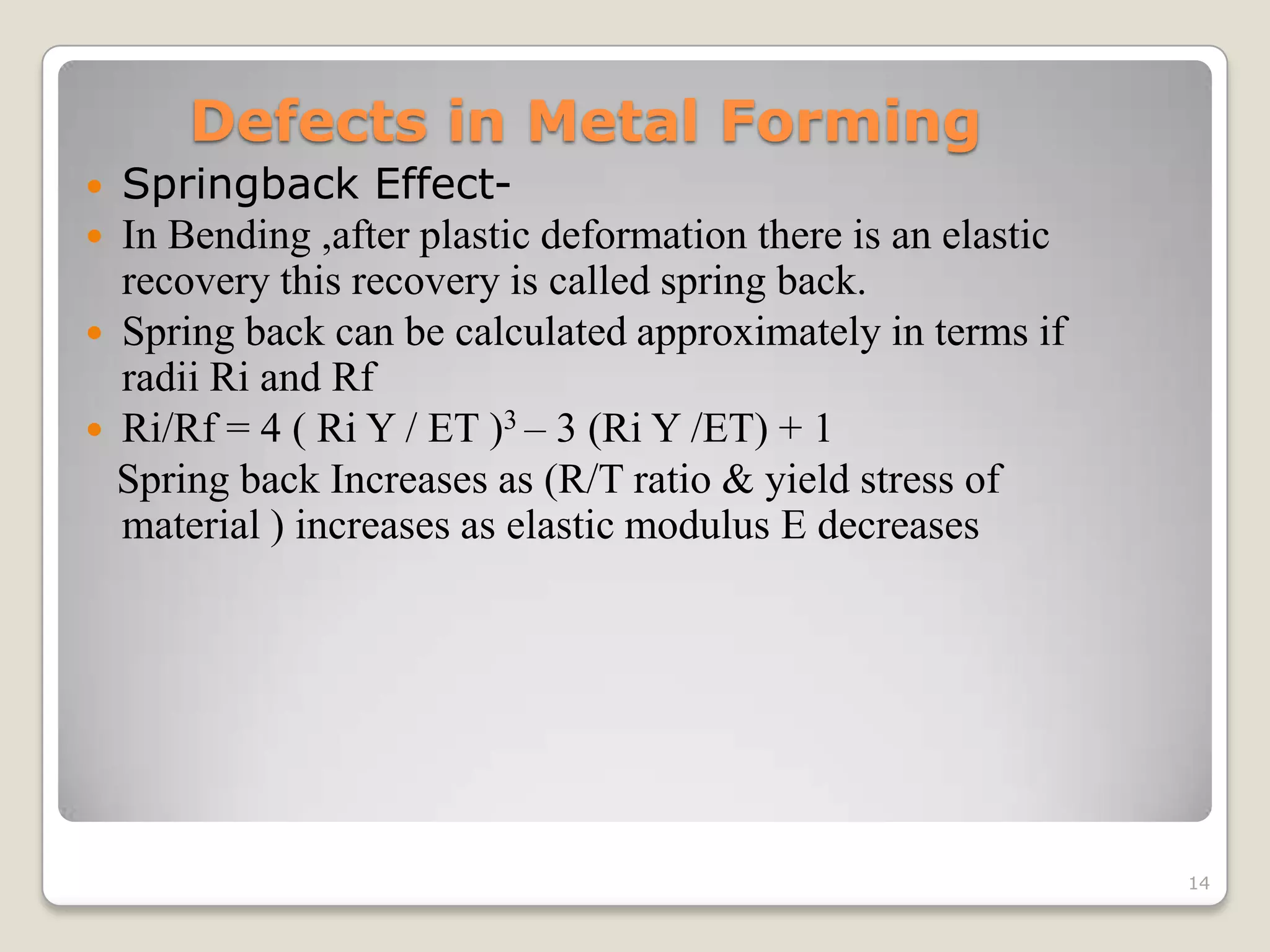 Defects in Metal Forming
   Springback Effect-
   In Bending ,after plastic deformation there is an elastic
    recovery this recovery is called spring back.
   Spring back can be calculated approximately in terms if
    radii Ri and Rf
   Ri/Rf = 4 ( Ri Y / ET )3 – 3 (Ri Y /ET) + 1
    Spring back Increases as (R/T ratio & yield stress of
    material ) increases as elastic modulus E decreases




                                                                14
 