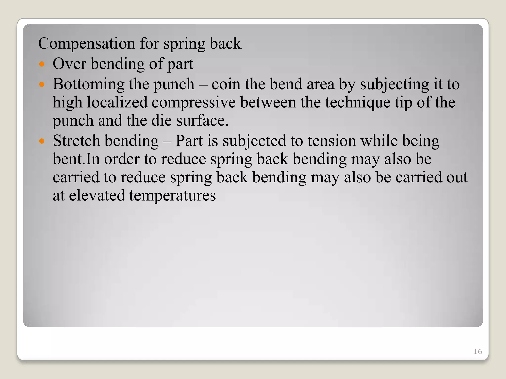 Compensation for spring back
 Over bending of part
 Bottoming the punch – coin the bend area by subjecting it to
  high localized compressive between the technique tip of the
  punch and the die surface.
 Stretch bending – Part is subjected to tension while being
  bent.In order to reduce spring back bending may also be
  carried to reduce spring back bending may also be carried out
  at elevated temperatures




                                                                  16
 