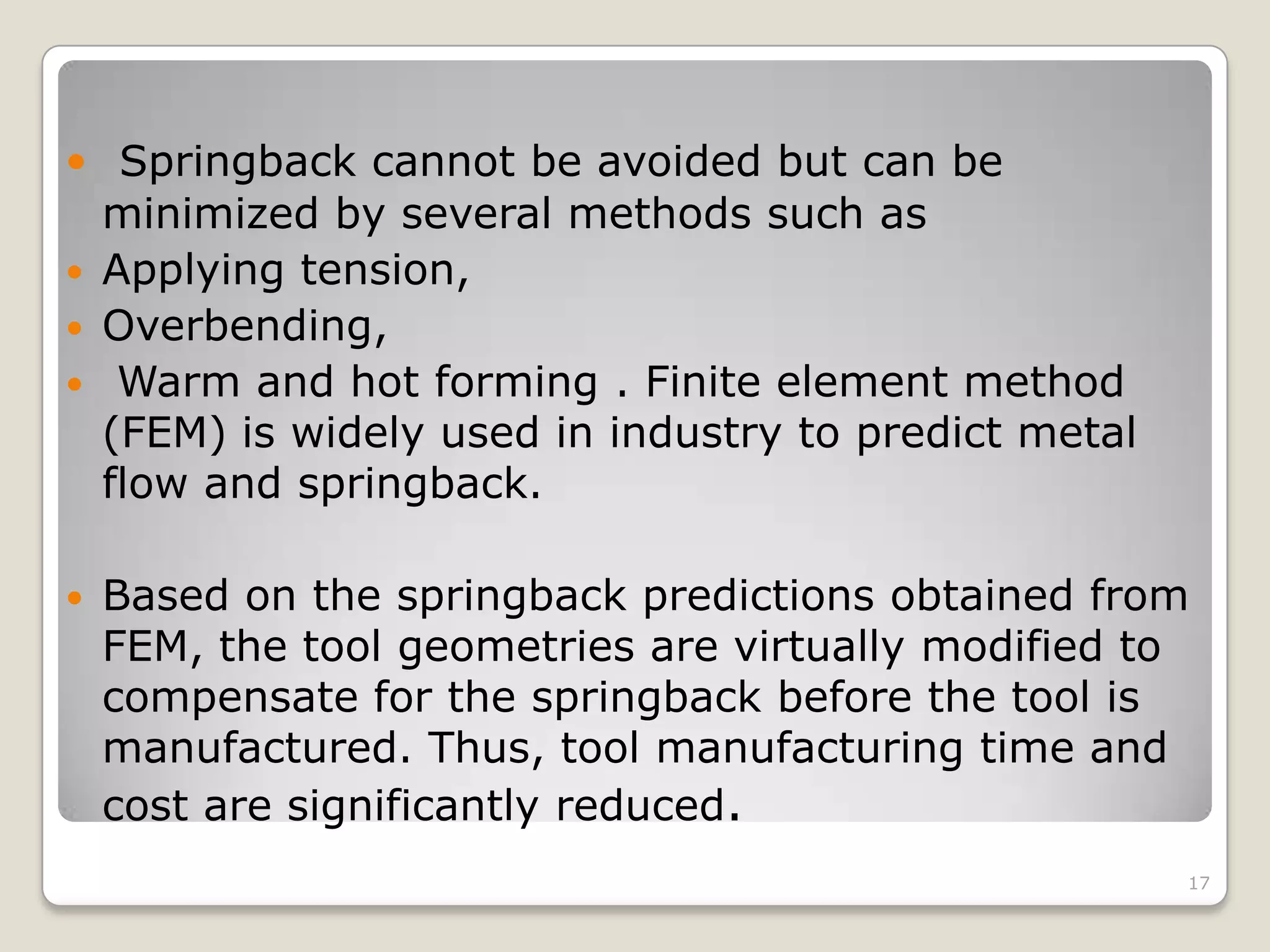  Springback cannot be avoided but can be
  minimized by several methods such as
 Applying tension,
 Overbending,
 Warm and hot forming . Finite element method
  (FEM) is widely used in industry to predict metal
  flow and springback.

   Based on the springback predictions obtained from
    FEM, the tool geometries are virtually modified to
    compensate for the springback before the tool is
    manufactured. Thus, tool manufacturing time and
    cost are significantly reduced.
                                                      17
 
