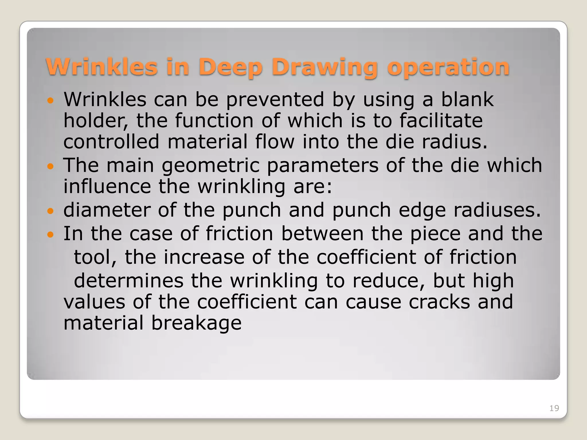 Wrinkles in Deep Drawing operation
   Wrinkles can be prevented by using a blank
    holder, the function of which is to facilitate
    controlled material flow into the die radius.
   The main geometric parameters of the die which
    influence the wrinkling are:
   diameter of the punch and punch edge radiuses.
   In the case of friction between the piece and the
     tool, the increase of the coefficient of friction
     determines the wrinkling to reduce, but high
    values of the coefficient can cause cracks and
    material breakage



                                                         19
 