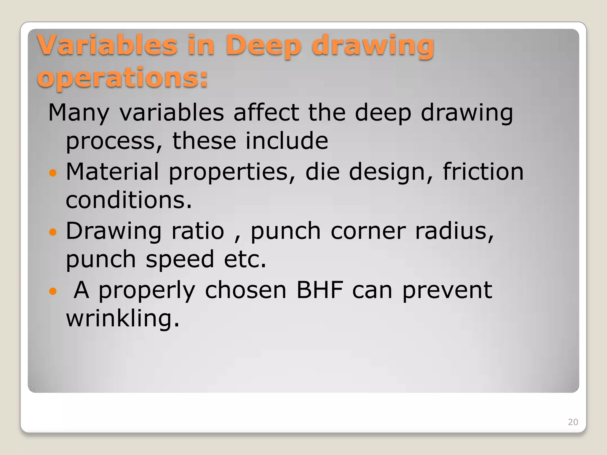 Variables in Deep drawing
operations:
Many variables affect the deep drawing
  process, these include
 Material properties, die design, friction
  conditions.
 Drawing ratio , punch corner radius,
  punch speed etc.
 A properly chosen BHF can prevent
  wrinkling.



                                              20
 
