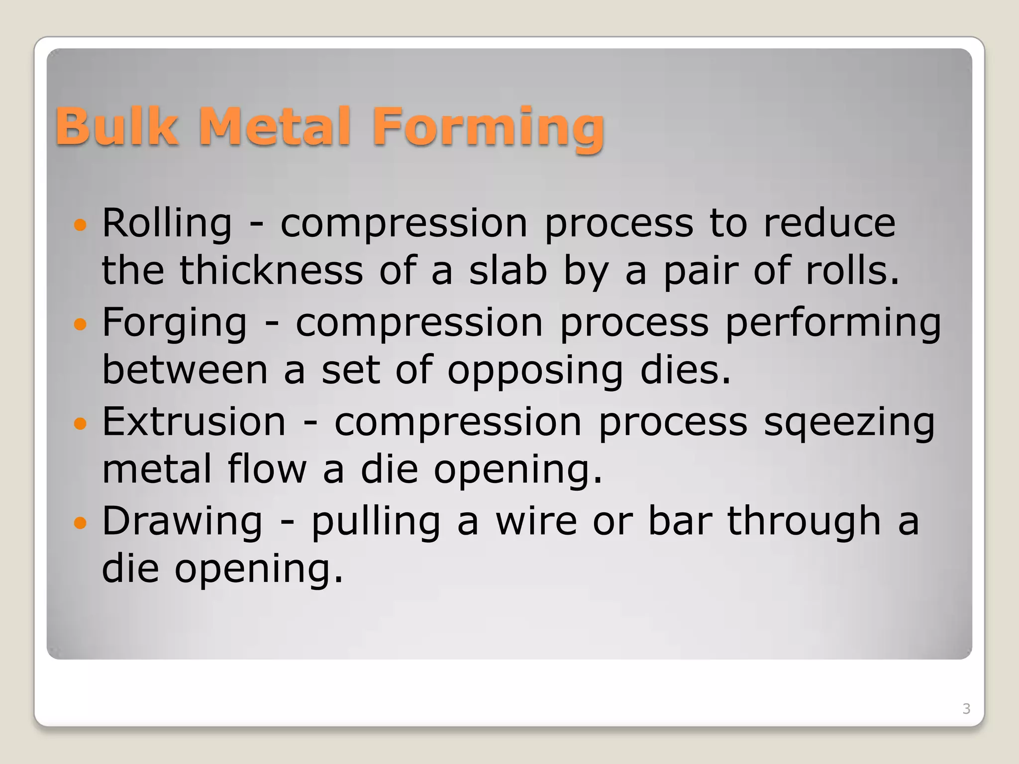 Bulk Metal Forming
 Rolling - compression process to reduce
  the thickness of a slab by a pair of rolls.
 Forging - compression process performing
  between a set of opposing dies.
 Extrusion - compression process sqeezing
  metal flow a die opening.
 Drawing - pulling a wire or bar through a
  die opening.


                                                3
 