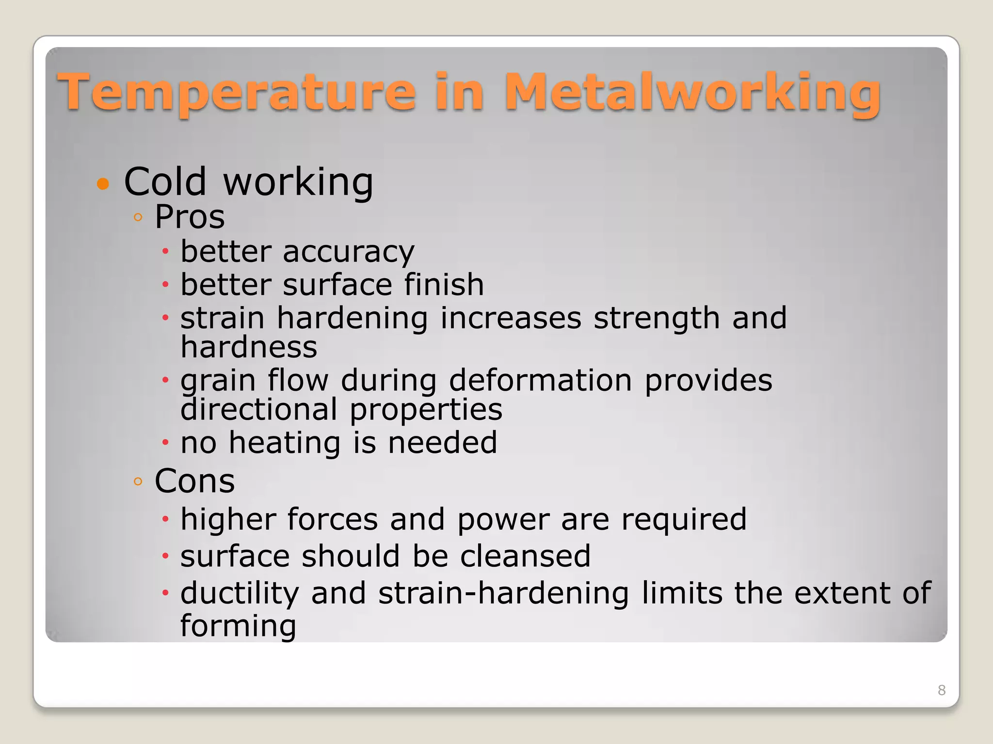 Temperature in Metalworking
    Cold working
     ◦ Pros
       better accuracy
       better surface finish
       strain hardening increases strength and
        hardness
       grain flow during deformation provides
        directional properties
       no heating is needed
     ◦ Cons
       higher forces and power are required
       surface should be cleansed
       ductility and strain-hardening limits the extent of
        forming
                                                              8
 