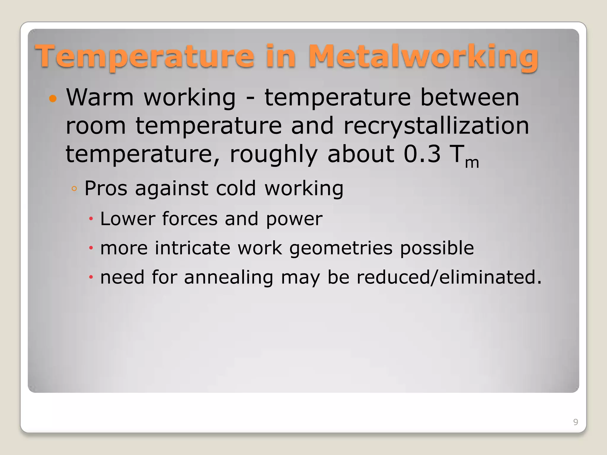 Temperature in Metalworking
   Warm working - temperature between
    room temperature and recrystallization
    temperature, roughly about 0.3 Tm
    ◦ Pros against cold working
      Lower forces and power
      more intricate work geometries possible
      need for annealing may be reduced/eliminated.




                                                       9
 