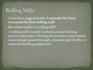  It has been suggested that Leonardo Da Vinci
invented the first rolling mill.
 But what exactly is a rolling mill?
A rolling mill is a unit in which a metal forming
process takes place. During this process various metal
materials get passed through a massive pair of rolls, or
material handling equipment.
 