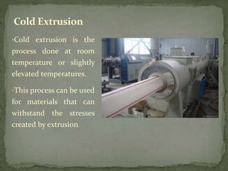 •Cold extrusion is the
process done at room
temperature or slightly
elevated temperatures.
•This process can be used
for materials that can
withstand the stresses
created by extrusion.
Cold Extrusion
 
