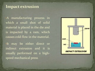 •A manufacturing process in
which a small shot of solid
material is placed in the die and
is impacted by a ram, which
causes cold flow in the material.
•It may be either direct or
indirect extrusion and it is
usually performed on a high-
speed mechanical press.
Impact extrusion
 