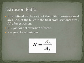  It is defined as the ratio of the initial cross-sectional
area , Ao, of the billet to the final cross-sectional area ,
Af, after extrusion.
 R ~ 40:1 for hot extrusion of steels.
 R ~ 400:1 for aluminum.
 