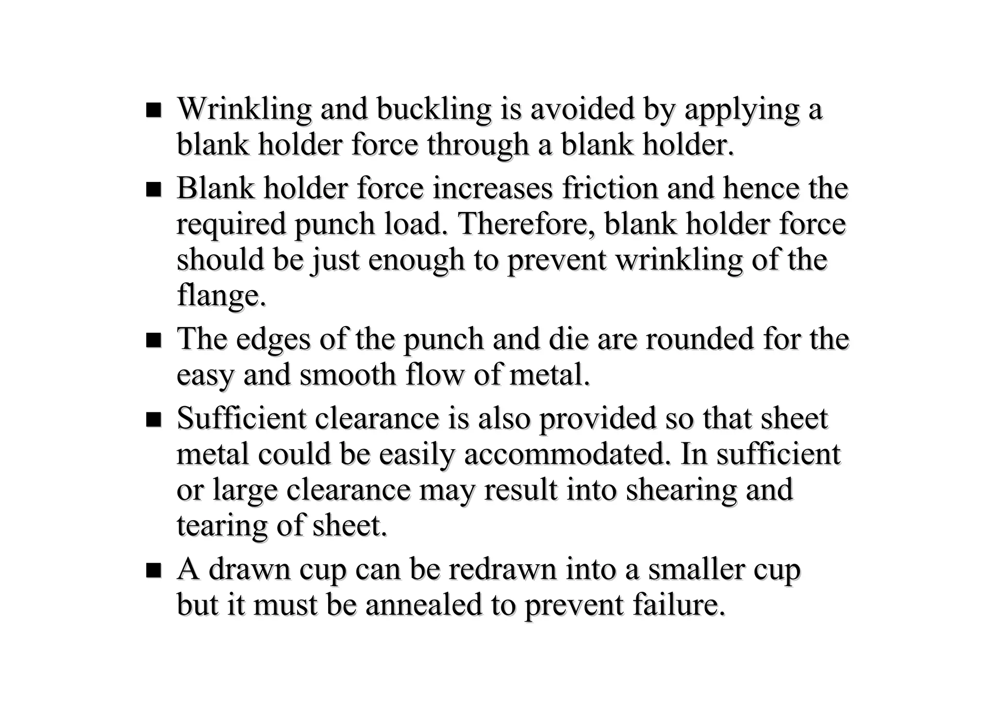 Wrinkling and buckling is avoided by applying aWrinkling and buckling is avoided by applying a
blank holder force through a blank holder.blank holder force through a blank holder.
Blank holder force increases friction and hence theBlank holder force increases friction and hence the
required punch load. Therefore, blank holder forcerequired punch load. Therefore, blank holder force
should be just enough to prevent wrinkling of theshould be just enough to prevent wrinkling of the
flange.flange.
The edges of the punch and die are rounded for theThe edges of the punch and die are rounded for the
easy and smooth flow of metal.easy and smooth flow of metal.
Sufficient clearance is also provided so that sheetSufficient clearance is also provided so that sheet
metal could be easily accommodated. In sufficientmetal could be easily accommodated. In sufficient
or large clearance may result into shearing andor large clearance may result into shearing and
tearing of sheet.tearing of sheet.
A drawn cup can be redrawn into a smaller cupA drawn cup can be redrawn into a smaller cup
but it must be annealed to prevent failure.but it must be annealed to prevent failure.
 