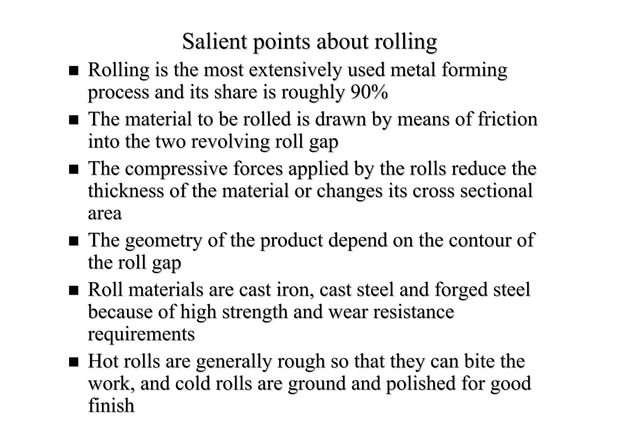 Salient points about rollingSalient points about rolling
Rolling is the most extensively used metal formingRolling is the most extensively used metal forming
process and its share is roughly 90%process and its share is roughly 90%
The material to be rolled is drawn by means of frictionThe material to be rolled is drawn by means of friction
into the two revolving roll gapinto the two revolving roll gap
The compressive forces applied by the rolls reduce theThe compressive forces applied by the rolls reduce the
thickness of the material or changes its cross sectionalthickness of the material or changes its cross sectional
areaarea
The geometry of the product depend on the contour ofThe geometry of the product depend on the contour of
the roll gapthe roll gap
Roll materials are cast iron, cast steel and forged steelRoll materials are cast iron, cast steel and forged steel
because of high strength and wear resistancebecause of high strength and wear resistance
requirementsrequirements
Hot rolls are generally rough so that they can bite theHot rolls are generally rough so that they can bite the
work, and cold rolls are ground and polished for goodwork, and cold rolls are ground and polished for good
finishfinish
 