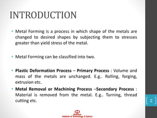 INTRODUCTION
• Metal Forming is a process in which shape of the metals are
changed to desired shapes by subjecting them to stresses
greater than yield stress of the metal.
• Metal Forming can be classified into two.
• Plastic Deformation Process – Primary Process : Volume and
mass of the metals are unchanged. E.g.. Rolling, forging,
extrusion etc.
• Metal Removal or Machining Process –Secondary Process :
Material is removed from the metal. E.g.. Turning, thread
cutting etc. 2
 