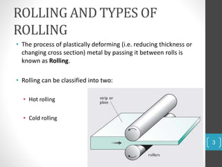 ROLLING AND TYPES OF
ROLLING
• The process of plastically deforming (i.e. reducing thickness or
changing cross section) metal by passing it between rolls is
known as Rolling.
• Rolling can be classified into two:
• Hot rolling
• Cold rolling
3
 