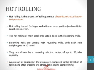HOT ROLLING
• Hot rolling is the process of rolling a metal above its recrystallization
temperature.
• Hot rolling is used for larger reduction of cross section (surface finish
is not considered).
• The hot rolling of most steel products is done in the blooming mills.
• Blooming mills are usually high reversing mills, with each rolls
weighing up to 20 tones.
• They are driven by a reversing electric motor of up to 20 MW
capacity.
• As a result of squeezing, the grains are elongated in the direction of
rolling and after crossing the stress zone, grains start refining.
5
 