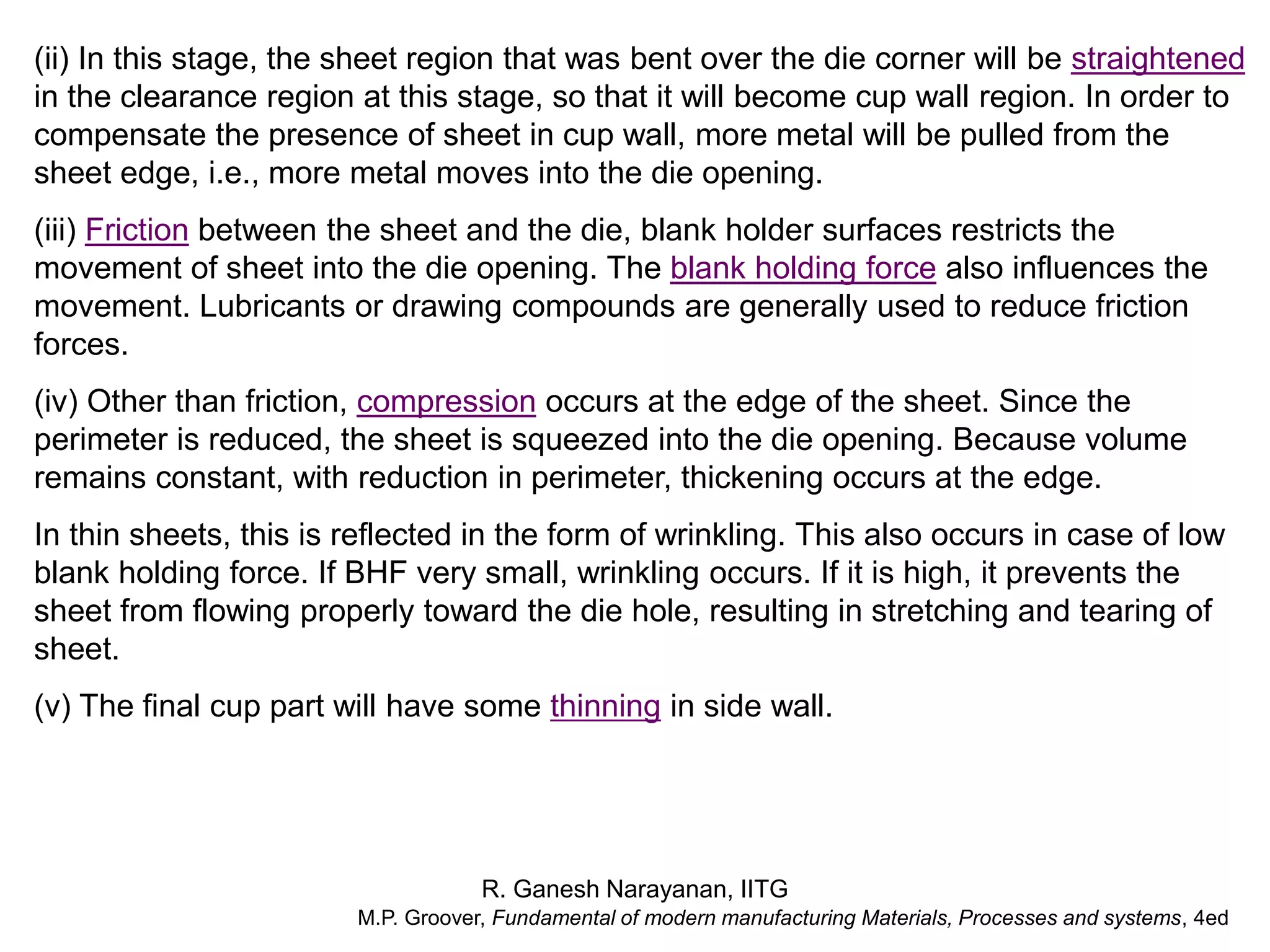 R. Ganesh Narayanan, IITG
(ii) In this stage, the sheet region that was bent over the die corner will be straightened
in the clearance region at this stage, so that it will become cup wall region. In order to
compensate the presence of sheet in cup wall, more metal will be pulled from the
sheet edge, i.e., more metal moves into the die opening.
(iii) Friction between the sheet and the die, blank holder surfaces restricts the
movement of sheet into the die opening. The blank holding force also influences the
movement. Lubricants or drawing compounds are generally used to reduce friction
forces.
(iv) Other than friction, compression occurs at the edge of the sheet. Since the
perimeter is reduced, the sheet is squeezed into the die opening. Because volume
remains constant, with reduction in perimeter, thickening occurs at the edge.
In thin sheets, this is reflected in the form of wrinkling. This also occurs in case of low
blank holding force. If BHF very small, wrinkling occurs. If it is high, it prevents the
sheet from flowing properly toward the die hole, resulting in stretching and tearing of
sheet.
(v) The final cup part will have some thinning in side wall.
M.P. Groover, Fundamental of modern manufacturing Materials, Processes and systems, 4ed
 