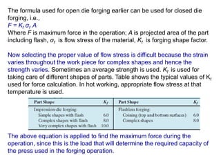 The formula used for open die forging earlier can be used for closed die
forging, i.e.,
F = Kf σf A
Where F is maximum force in the operation; A is projected area of the part
including flash, σf is flow stress of the material, Kf is forging shape factor.
Now selecting the proper value of flow stress is difficult because the strain
varies throughout the work piece for complex shapes and hence the
strength varies. Sometimes an average strength is used. Kf is used for
taking care of different shapes of parts. Table shows the typical values of Kf
used for force calculation. In hot working, appropriate flow stress at that
temperature is used.
The above equation is applied to find the maximum force during the
operation, since this is the load that will determine the required capacity of
the press used in the forging operation.
 