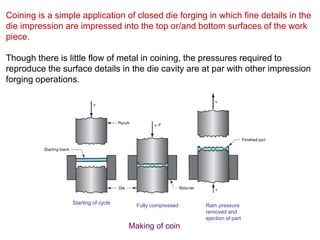 Coining is a simple application of closed die forging in which fine details in the
die impression are impressed into the top or/and bottom surfaces of the work
piece.
Though there is little flow of metal in coining, the pressures required to
reproduce the surface details in the die cavity are at par with other impression
forging operations.
Starting of cycle
Fully compressed Ram pressure
removed and
ejection of part
Making of coin
 