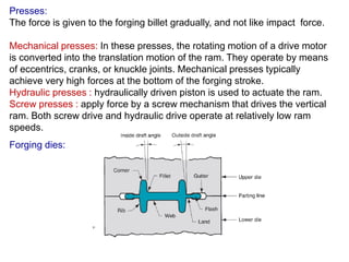 Presses:
The force is given to the forging billet gradually, and not like impact force.
Mechanical presses: In these presses, the rotating motion of a drive motor
is converted into the translation motion of the ram. They operate by means
of eccentrics, cranks, or knuckle joints. Mechanical presses typically
achieve very high forces at the bottom of the forging stroke.
Hydraulic presses : hydraulically driven piston is used to actuate the ram.
Screw presses : apply force by a screw mechanism that drives the vertical
ram. Both screw drive and hydraulic drive operate at relatively low ram
speeds.
Forging dies:
 