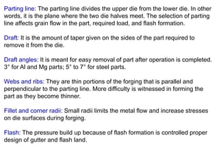 Parting line: The parting line divides the upper die from the lower die. In other
words, it is the plane where the two die halves meet. The selection of parting
line affects grain flow in the part, required load, and flash formation.
Draft: It is the amount of taper given on the sides of the part required to
remove it from the die.
Draft angles: It is meant for easy removal of part after operation is completed.
3° for Al and Mg parts; 5° to 7° for steel parts.
Webs and ribs: They are thin portions of the forging that is parallel and
perpendicular to the parting line. More difficulty is witnessed in forming the
part as they become thinner.
Fillet and corner radii: Small radii limits the metal flow and increase stresses
on die surfaces during forging.
Flash: The pressure build up because of flash formation is controlled proper
design of gutter and flash land.
 