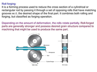 Roll forging:
It is a forming process used to reduce the cross section of a cylindrical or
rectangular rod by passing it through a set of opposing rolls that have matching
grooves w.r.t. the desired shape of the final part. It combines both rolling and
forging, but classified as forging operation.
Depending on the amount of deformation, the rolls rotate partially. Roll-forged
parts are generally stronger and possess desired grain structure compared to
machining that might be used to produce the same part.
 