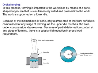 Orbital forging:
In this process, forming is imparted to the workpiece by means of a cone-
shaped upper die that is simultaneously rolled and pressed into the work.
The work is supported on a lower die.
Because of the inclined axis of cone, only a small area of the work surface is
compressed at any stage of forming. As the upper die revolves, the area
under compression also revolves. Because of partial deformation contact at
any stage of forming, there is a substantial reduction in press load
requirement.
 