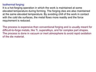Isothermal forging:
It is a hot-forging operation in which the work is maintained at some
elevated temperature during forming. The forging dies are also maintained
at the same elevated temperature. By avoiding chill of the work in contact
with the cold die surfaces, the metal flows more readily and the force
requirement is reduced.
The process is expensive than conventional forging and is usually meant for
difficult-to-forge metals, like Ti, superalloys, and for complex part shapes.
The process is done in vacuum or inert atmosphere to avoid rapid oxidation
of the die material.
 