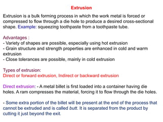 - Some extra portion of the billet will be present at the end of the process that
cannot be extruded and is called butt. It is separated from the product by
cutting it just beyond the exit.
Extrusion
Extrusion is a bulk forming process in which the work metal is forced or
compressed to flow through a die hole to produce a desired cross-sectional
shape. Example: squeezing toothpaste from a toothpaste tube.
Advantages :
- Variety of shapes are possible, especially using hot extrusion
- Grain structure and strength properties are enhanced in cold and warm
extrusion
- Close tolerances are possible, mainly in cold extrusion
Types of extrusion:
Direct or forward extrusion, Indirect or backward extrusion
Direct extrusion: - A metal billet is first loaded into a container having die
holes. A ram compresses the material, forcing it to flow through the die holes.
 