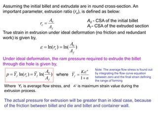 Assuming the initial billet and extrudate are in round cross-section. An
important parameter, extrusion ratio (re), is defined as below:
True strain in extrusion under ideal deformation (no friction and redundant
work) is given by,
Under ideal deformation, the ram pressure required to extrude the billet
through die hole is given by,
where
f
e
A
A
r 0

A0 - CSA of the initial billet
Af - CSA of the extruded section
)ln()ln( 0
f
e
A
A
r 
)ln()ln( 0
f
fef
A
A
YrYp 
n
K
Y
n
f


1

Note: The average flow stress is found out
by integrating the flow curve equation
between zero and the final strain defining
the range of forming
Where Yf is average flow stress, and is maximum strain value during the
extrusion process.
The actual pressure for extrusion will be greater than in ideal case, because
of the friction between billet and die and billet and container wall.

 