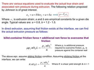 There are various equations used to evaluate the actual true strain and
associated ram pressure during extrusion. The following relation proposed
by Johnson is of great interest.
Where is extrusion strain; a and b are empirical constants for a given die
angle. Typical values are: a = 0.8, b = 1.2 - 1.5.
In direct extrusion, assuming that friction exists at the interface, we can find
the actual extrusion pressure as follows:
billet-container friction force = additional ram force to overcome that
friction
The above eqn. assume sliding friction condition. Assuming sticking friction at the
interface, we can write:
 barba ex  ln
x
4
2
0
0
Dp
LDp
f
e

 
Where pf is additional pressure
required to overcome friction, pe is
pressure against the container wall
4
2
0
0
Dp
LDK
f 
  Where K is shear yield strength & m = 1
xfYp 
 