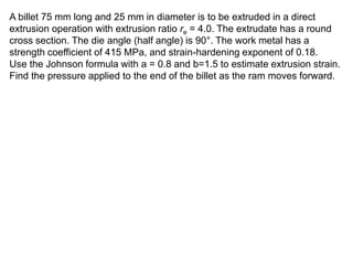 A billet 75 mm long and 25 mm in diameter is to be extruded in a direct
extrusion operation with extrusion ratio re = 4.0. The extrudate has a round
cross section. The die angle (half angle) is 90°. The work metal has a
strength coefficient of 415 MPa, and strain-hardening exponent of 0.18.
Use the Johnson formula with a = 0.8 and b=1.5 to estimate extrusion strain.
Find the pressure applied to the end of the billet as the ram moves forward.
 