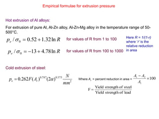 Empirical formulae for extrusion pressure
Hot extrusion of Al alloys:
For extrusion of pure Al, Al-Zn alloy, Al-Zn-Mg alloy in the temperature range of 50-
500°C.
Cold extrusion of steel:
Rpe ln32.152.0/ 0  for values of R from 1 to 100
Rpe ln78.413/ 0  for values of R from 100 to 1000
Here R = 1/(1-r)
where ‘r’ is the
relative reduction
in area
2
375.0787.0
)2()(262.0
mm
N
AFp re  100
1
21


A
AA
leadofstrengthYield
steelofstrengthYield
F 
Where Ar = percent reduction in area =
 