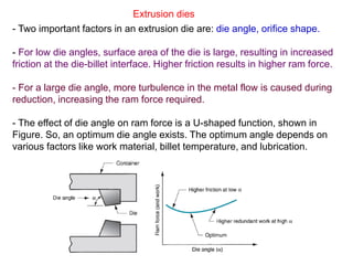 R. Ganesh Narayanan, IITG
Extrusion dies
- Two important factors in an extrusion die are: die angle, orifice shape.
- For low die angles, surface area of the die is large, resulting in increased
friction at the die-billet interface. Higher friction results in higher ram force.
- For a large die angle, more turbulence in the metal flow is caused during
reduction, increasing the ram force required.
- The effect of die angle on ram force is a U-shaped function, shown in
Figure. So, an optimum die angle exists. The optimum angle depends on
various factors like work material, billet temperature, and lubrication.
 