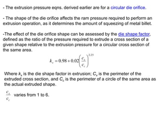 - The extrusion pressure eqns. derived earlier are for a circular die orifice.
- The shape of the die orifice affects the ram pressure required to perform an
extrusion operation, as it determines the amount of squeezing of metal billet.
-The effect of the die orifice shape can be assessed by the die shape factor,
defined as the ratio of the pressure required to extrude a cross section of a
given shape relative to the extrusion pressure for a circular cross section of
the same area.
25.2
02.098.0 






c
x
x
c
c
k
Where kx is the die shape factor in extrusion; Cx is the perimeter of the
extruded cross section, and Cc is the perimeter of a circle of the same area as
the actual extruded shape.
varies from 1 to 6.
c
x
c
c
 
