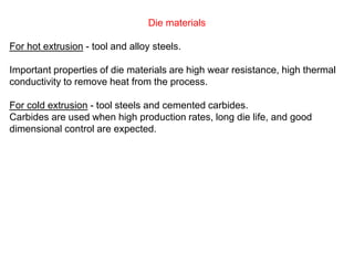 Die materials
For hot extrusion - tool and alloy steels.
Important properties of die materials are high wear resistance, high thermal
conductivity to remove heat from the process.
For cold extrusion - tool steels and cemented carbides.
Carbides are used when high production rates, long die life, and good
dimensional control are expected.
 