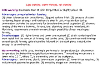 Cold working, warm working, hot working
Cold working: Generally done at room temperature or slightly above RT.
Advantages compared to hot forming:
(1) closer tolerances can be achieved; (2) good surface finish; (3) because of strain
hardening, higher strength and hardness is seen in part; (4) grain flow during
deformation provides the opportunity for desirable directional properties; (5) since no
heating of the work is involved, furnace, fuel, electricity costs are minimized, (6)
Machining requirements are minimum resulting in possibility of near net shaped
forming.
Disadvantages: (1) higher forces and power are required; (2) strain hardening of the
work metal limit the amount of forming that can be done, (3) sometimes cold forming-
annealing-cold forming cycle should be followed, (4) the work piece is not ductile
enough to be cold worked.
Warm working: In this case, forming is performed at temperatures just above room
temperature but below the recrystallization temperature. The working temperature is
taken to be 0.3 Tm where Tm is the melting point of the workpiece.
Advantages: (1) enhanced plastic deformation properties, (2) lower forces required, (3)
intricate work geometries possible, (4) annealing stages can be reduced.
 