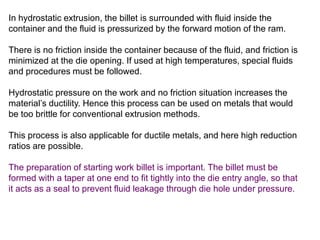 In hydrostatic extrusion, the billet is surrounded with fluid inside the
container and the fluid is pressurized by the forward motion of the ram.
There is no friction inside the container because of the fluid, and friction is
minimized at the die opening. If used at high temperatures, special fluids
and procedures must be followed.
Hydrostatic pressure on the work and no friction situation increases the
material’s ductility. Hence this process can be used on metals that would
be too brittle for conventional extrusion methods.
This process is also applicable for ductile metals, and here high reduction
ratios are possible.
The preparation of starting work billet is important. The billet must be
formed with a taper at one end to fit tightly into the die entry angle, so that
it acts as a seal to prevent fluid leakage through die hole under pressure.
 